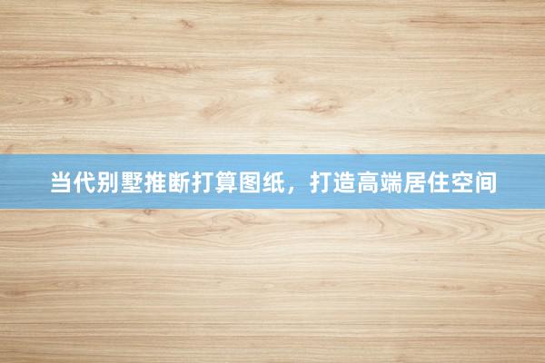 当代别墅推断打算图纸，打造高端居住空间